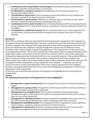 Page | 4
1. Coordination is the responsibility of all managers. Coordination is kept in mind by all the
managers regardless of the level they are working at.
2. Coordination is a continuous process. Throughout the year the various activities are
synchronized without failure.
3. Coordination is all pervasive. Every department ensures that within it every employee and
operation is guided by the theme of proper coordination.
4. Coordination is a group activity. Whenever an employee takes an action he consults, others
whenever needed, thus giving properly contributing to his team.
5. Coordination involves unity of action. Even at the departmental level the various departments
use this binding force to create perfect harmony among them so that the organisational goals can
be fulfilled.
6. Coordination is a deliberate function. All the coordination that occurs in the organisation is a
result of proper training and premeditated attempts by the company to get the best results
possible.
Question 8:
Radio XYZ is a company which has improved its functioning by proper management. The company has
been good in fixing and completing targets. The main reason for its success has been the involvement of
all of the employees. The company tries to keep its targets in front of the employees so that each one of
them can contribute to the completion of goals. Though their activities may be different yet they
contribute to the common targets or goals of the organisation. The company has won the prize for the
best organisational climate. This has been possible due to the impact of great managerial discipline which
might not be visible to an outsider in the first look but he realises it when he stays in the organisation.
Gradually the organisation has developed itself into a very successful company. It has produced different
types of radios according to the needs of the customers. During last decade it has adapted to the
requirements of the market and produced different type of radios suiting the needs of the customers. The
management of three components is always significant to the company — employees, process and
amount of work to be done. Controlling these three areas is always a top priority to the company.
Recently a meeting was held which laid stress on the need of taking good management to all levels and
departments of the organisation.
In the above case find all the characteristics of management and highlight the lines which help you
identify them.
Answer:
The following characteristics of Management have been highlighted:
1. Management is a goal oriented process. The company has been good in fixing and completing
targets.
2. Management is a group activity. Though their activities may be different yet they contribute to
the common targets or goals of the organisation.
3. Management is an intangible force. This has been possible due to the impact of great
managerial discipline which might not be visible to an outsider in the first look but he realises it
when he stays in the organisation.
4. Management is a dynamic function. During last decade it has adapted to the nequire-ments of
the market and produced different type of radios suiting the needs of the customers.
5. Management is multidimensional. The management of three components is always significant
to the company—employees, process and amount of work to be done.
6. Management is all pervasive. Recently a meeting was held which laid stress on the need of
taking good management to all levels and departments of the organisation.
 