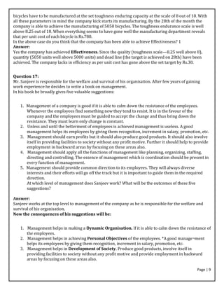 Page | 9
bicycles have to be manufactured at the set toughness enduring capacity at the scale of 8 out of 10. With
all these parameters in mind the company kick starts its manufacturing. By the 28th of the month the
company is able to achieve the manufacturing of 5050 bicycles. The toughness endurance scale is well
above 8.25 out of 10. When everything seems to have gone well the manufacturing department reveals
that per unit cost of each bicycle is Rs.780.
In the above case do you think that the company has been able to achieve Effectiveness? 1
Answer:
Yes the company has achieved Effectiveness. Since the quality (toughness scale—8.25 well above 8),
quantity (5050 units well above 5000 units) and dead line (the target is achieved on 28th) have been
achieved. The company lacks in efficiency as per unit cost has gone above the set target by Rs.30.
Question 17:
Mr. Sanjeev is responsible for the welfare and survival of his organisation. After few years of gaining
work experience he decides to write a book on management.
In his book he broadly gives five valuable suggestions:
1. Management of a company is good if it is able to calm down the resistance of the employees.
Whenever the employees find something new they tend to resist. It is in the favour of the
company and the employees must be guided to accept the change and thus bring down the
resistance. They must learn only change is constant.
2. Unless and until the betterment of employees is achieved management is useless. A good
management helps its employees by giving them recognition, increment in salary, promotion, etc.
3. Management should earn profits but it should also produce good products. It should also involve
itself in providing facilities to society without any profit motive. Further it should help to provide
employment in backward areas by focusing on these areas also.
4. Management should apply all the functions of management like planning, organizing, staffing,
directing and controlling. The essence of management which is coordination should be present in
every function of management.
5. Management should provide common direction to its employees. They will always diverse
interests and their efforts will go off the track but it is important to guide them in the required
direction.
At which level of management does Sanjeev work? What will be the outcomes of these five
suggestions?
Answer:
Sanjeev works at the top level to management of the company as he is responsible for the welfare and
survival of his organisation.
Now the consequences of his suggestions will be:
1. Management helps in making a Dynamic Organisation. If it is able to calm down the resistance of
the employees.
2. Management helps in achieving Personal Objectives of the employees. *A good manage¬ment
helps its employees by giving them recognition, increment in salary, promotion, etc.
3. Management helps in Development of Society. Produce good products, involve itself in
providing facilities to society without any profit motive and provide employment in backward
areas by focusing on these areas also.
 