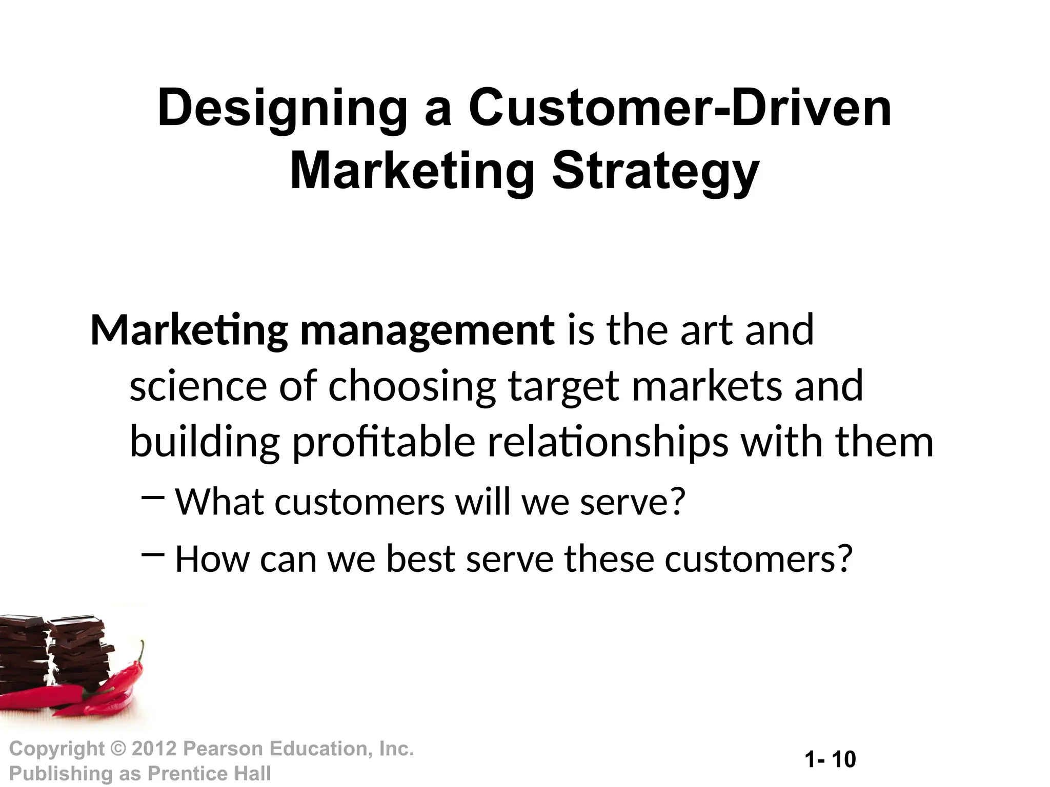 1- 10
Copyright © 2012 Pearson Education, Inc.
Publishing as Prentice Hall
Designing a Customer-Driven
Marketing Strategy
Marketing management is the art and
science of choosing target markets and
building profitable relationships with them
– What customers will we serve?
– How can we best serve these customers?
 
