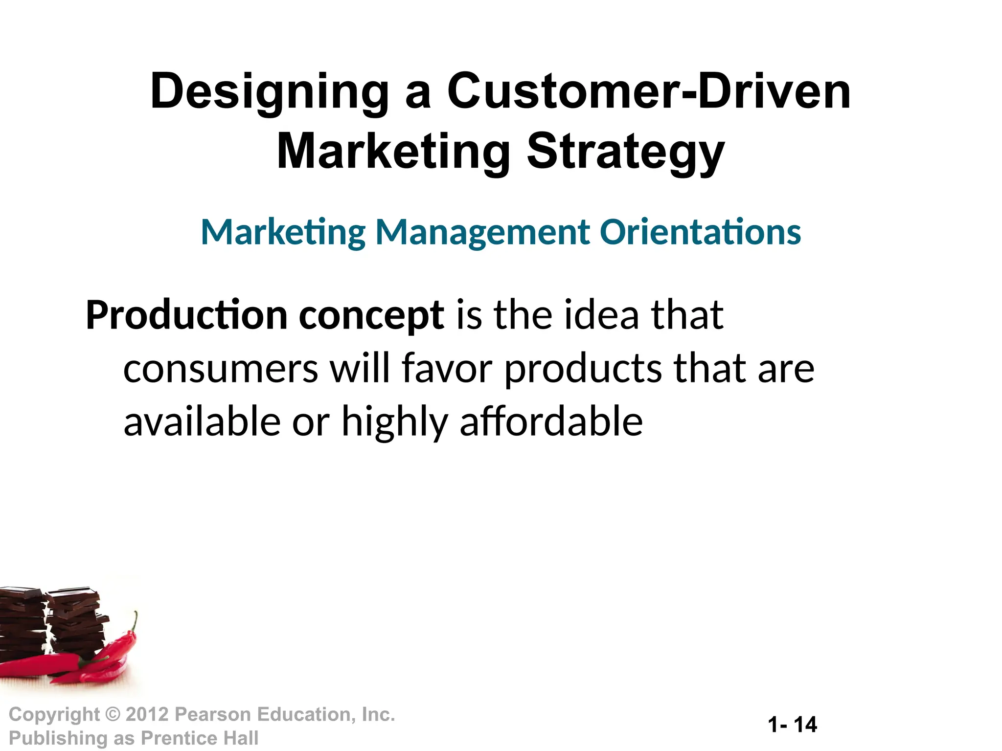 1- 14
Copyright © 2012 Pearson Education, Inc.
Publishing as Prentice Hall
Designing a Customer-Driven
Marketing Strategy
Production concept is the idea that
consumers will favor products that are
available or highly affordable
Marketing Management Orientations
 