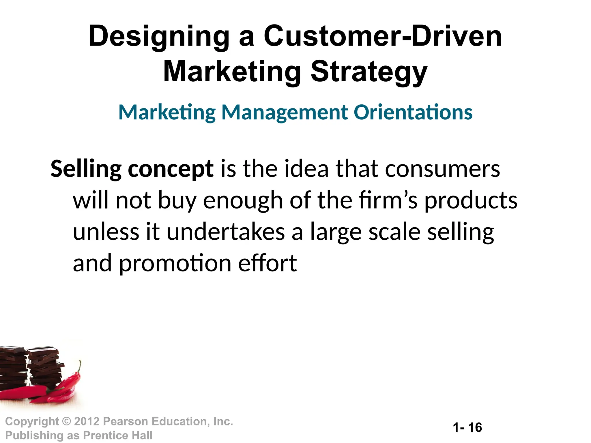 1- 16
Copyright © 2012 Pearson Education, Inc.
Publishing as Prentice Hall
Designing a Customer-Driven
Marketing Strategy
Selling concept is the idea that consumers
will not buy enough of the firm’s products
unless it undertakes a large scale selling
and promotion effort
Marketing Management Orientations
 