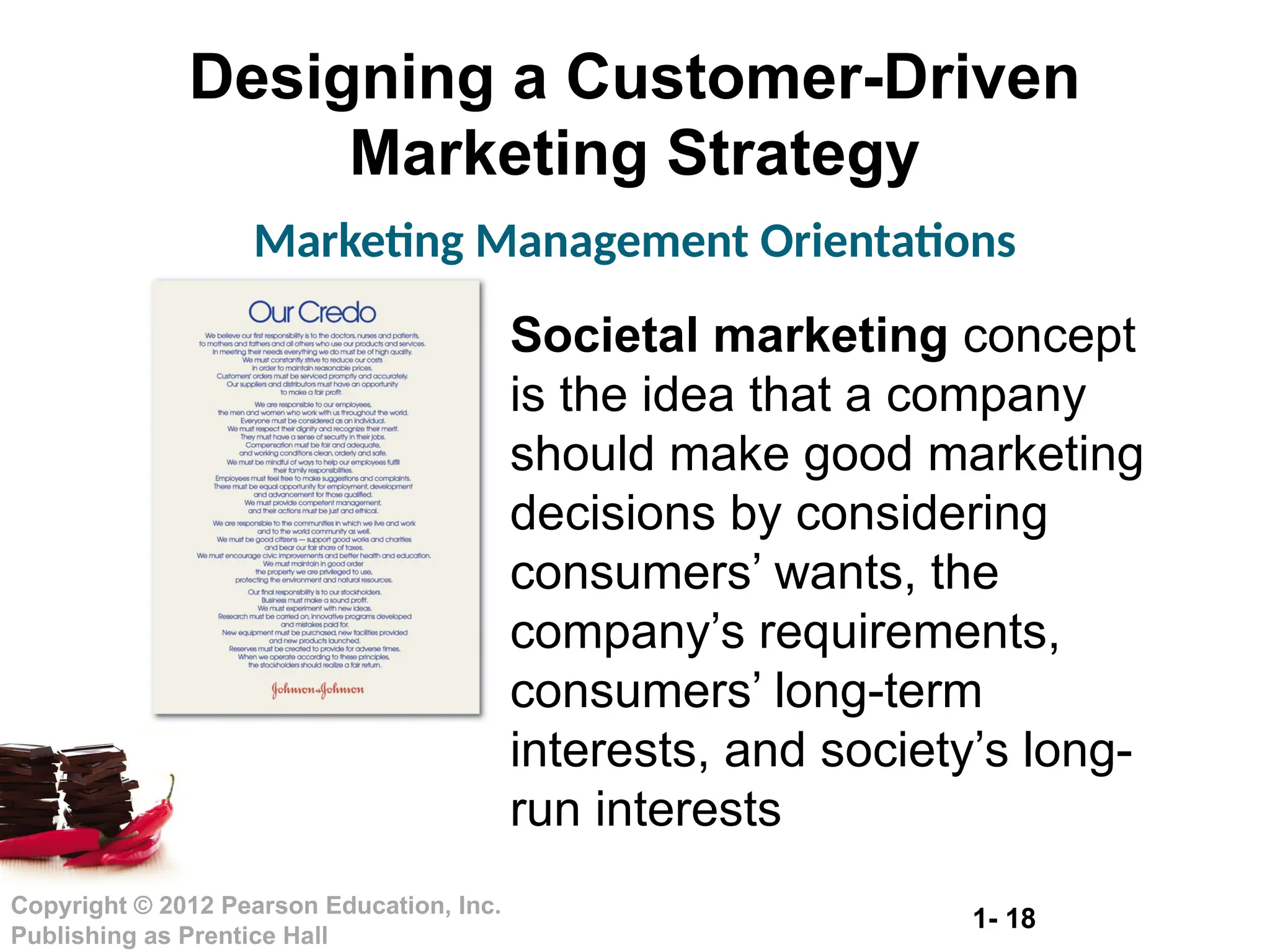 1- 18
Copyright © 2012 Pearson Education, Inc.
Publishing as Prentice Hall
Designing a Customer-Driven
Marketing Strategy
Marketing Management Orientations
Societal marketing concept
is the idea that a company
should make good marketing
decisions by considering
consumers’ wants, the
company’s requirements,
consumers’ long-term
interests, and society’s long-
run interests
 