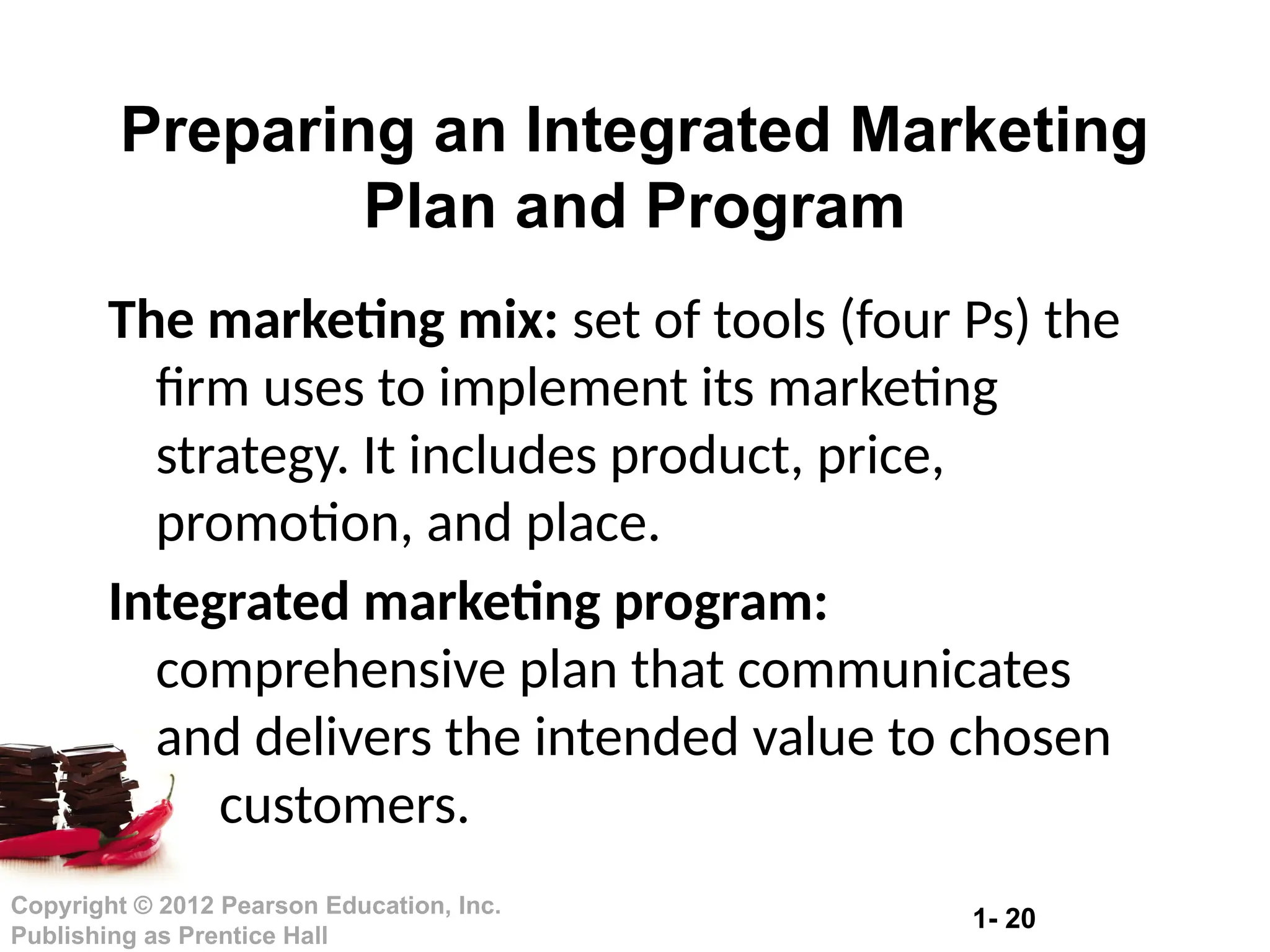 1- 20
Copyright © 2012 Pearson Education, Inc.
Publishing as Prentice Hall
The marketing mix: set of tools (four Ps) the
firm uses to implement its marketing
strategy. It includes product, price,
promotion, and place.
Integrated marketing program:
comprehensive plan that communicates
and delivers the intended value to chosen
customers.
Preparing an Integrated Marketing
Plan and Program
 