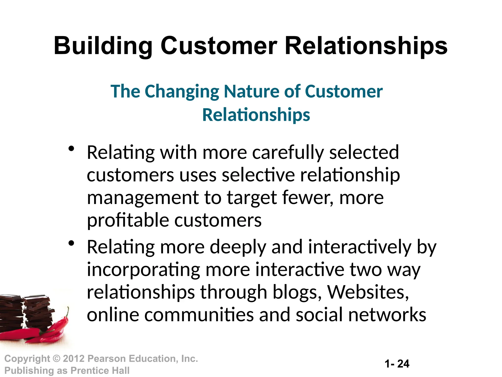 1- 24
Copyright © 2012 Pearson Education, Inc.
Publishing as Prentice Hall
Building Customer Relationships
• Relating with more carefully selected
customers uses selective relationship
management to target fewer, more
profitable customers
• Relating more deeply and interactively by
incorporating more interactive two way
relationships through blogs, Websites,
online communities and social networks
The Changing Nature of Customer
Relationships
 