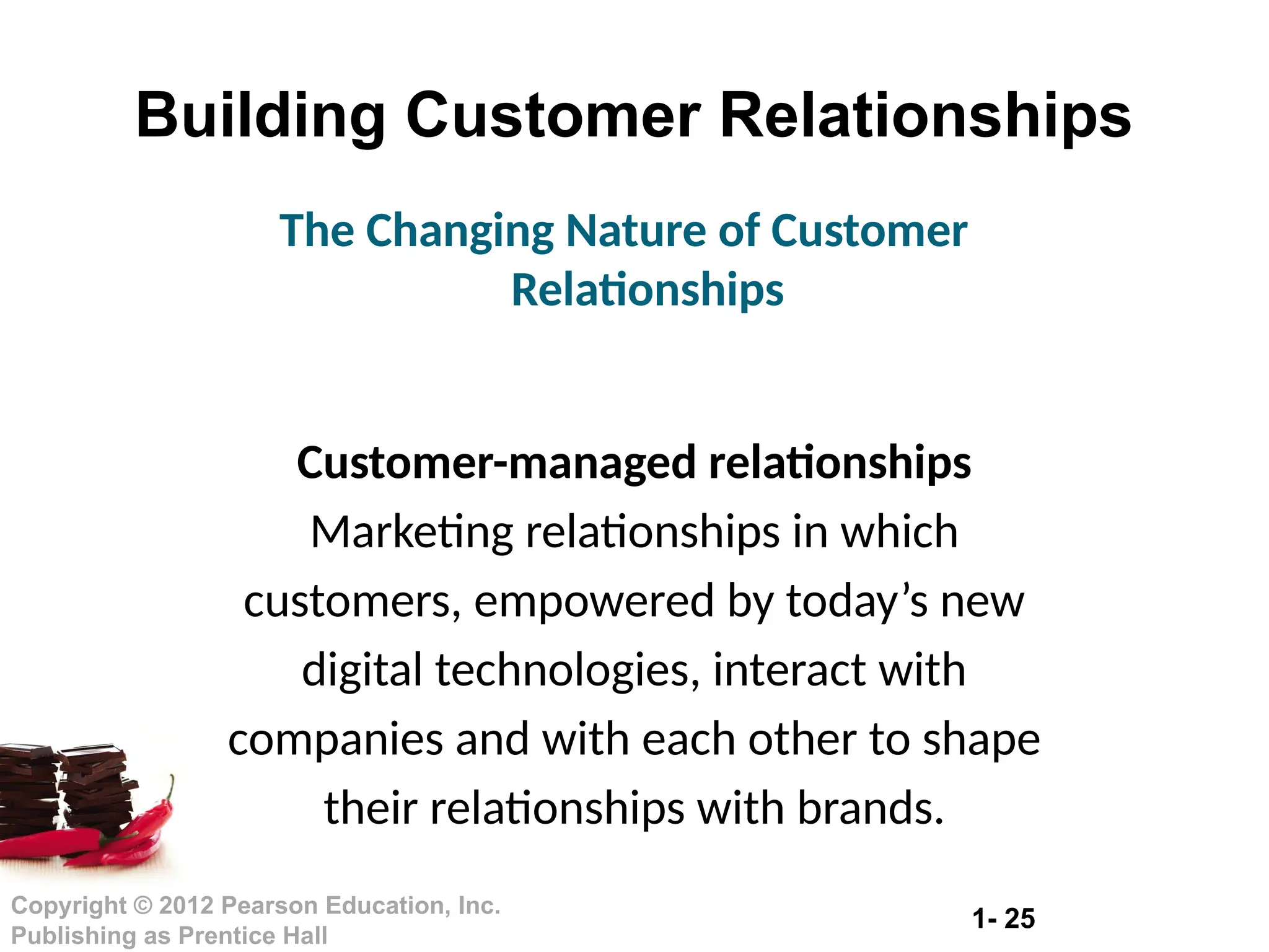 1- 25
Copyright © 2012 Pearson Education, Inc.
Publishing as Prentice Hall
Building Customer Relationships
Customer-managed relationships
Marketing relationships in which
customers, empowered by today’s new
digital technologies, interact with
companies and with each other to shape
their relationships with brands.
The Changing Nature of Customer
Relationships
 