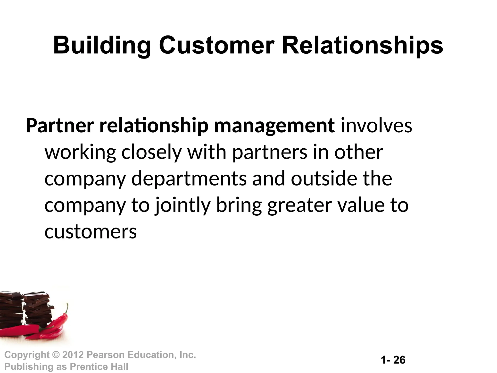 1- 26
Copyright © 2012 Pearson Education, Inc.
Publishing as Prentice Hall
Partner relationship management involves
working closely with partners in other
company departments and outside the
company to jointly bring greater value to
customers
Building Customer Relationships
 