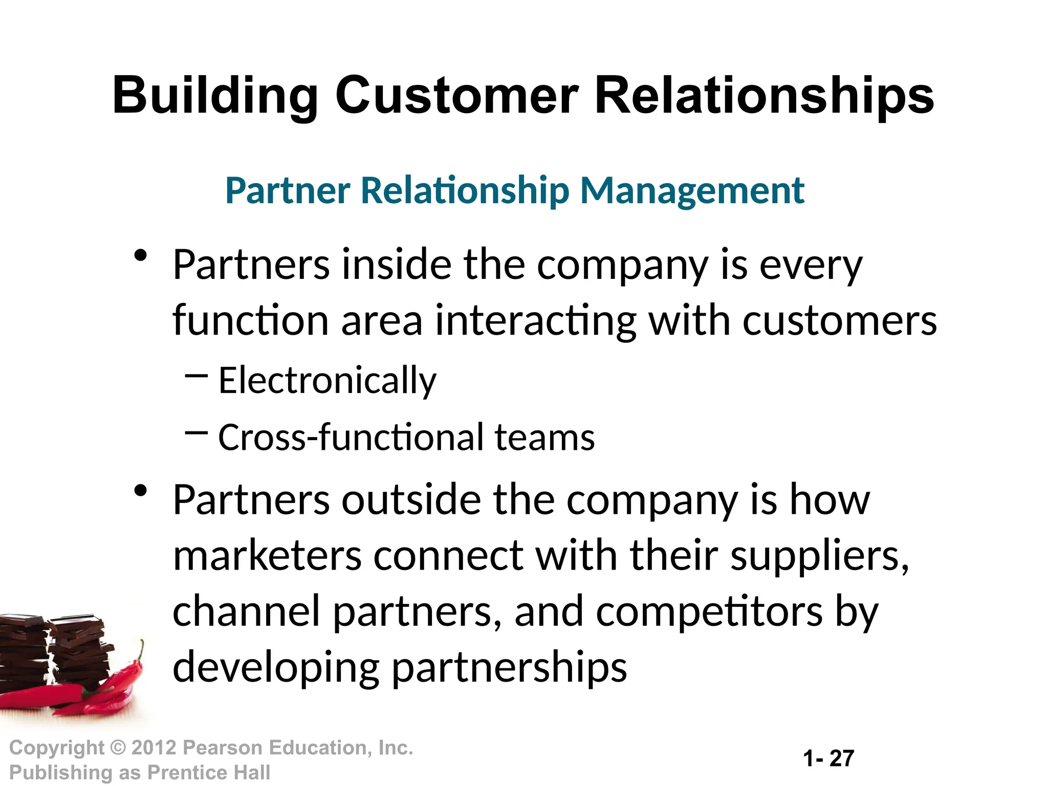 1- 27
Copyright © 2012 Pearson Education, Inc.
Publishing as Prentice Hall
Building Customer Relationships
• Partners inside the company is every
function area interacting with customers
– Electronically
– Cross-functional teams
• Partners outside the company is how
marketers connect with their suppliers,
channel partners, and competitors by
developing partnerships
Partner Relationship Management
 