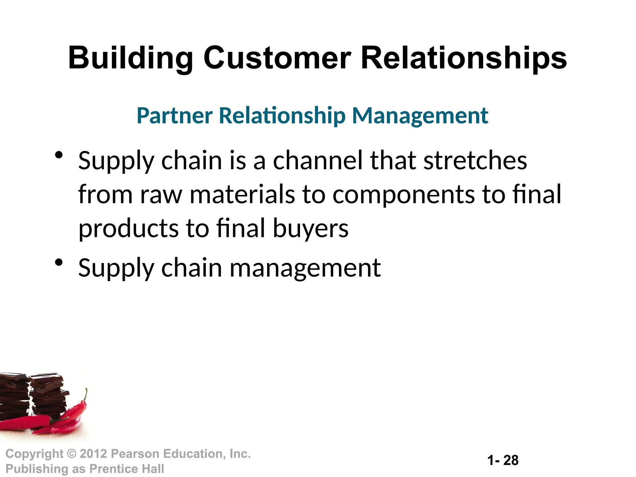 1- 28
Copyright © 2012 Pearson Education, Inc.
Publishing as Prentice Hall
Building Customer Relationships
• Supply chain is a channel that stretches
from raw materials to components to final
products to final buyers
• Supply chain management
Partner Relationship Management
 