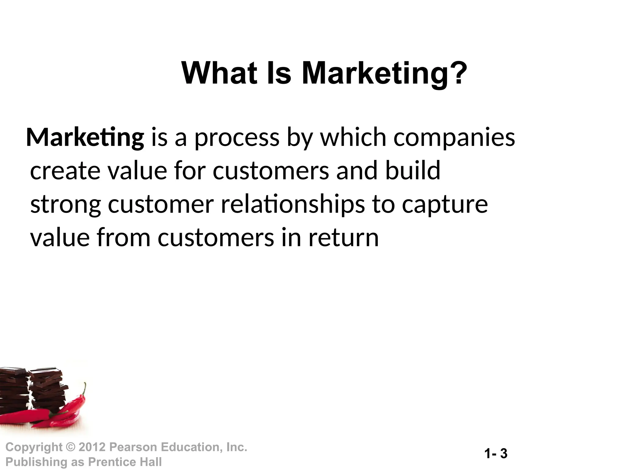 1- 3
Copyright © 2012 Pearson Education, Inc.
Publishing as Prentice Hall
What Is Marketing?
Marketing is a process by which companies
create value for customers and build
strong customer relationships to capture
value from customers in return
 