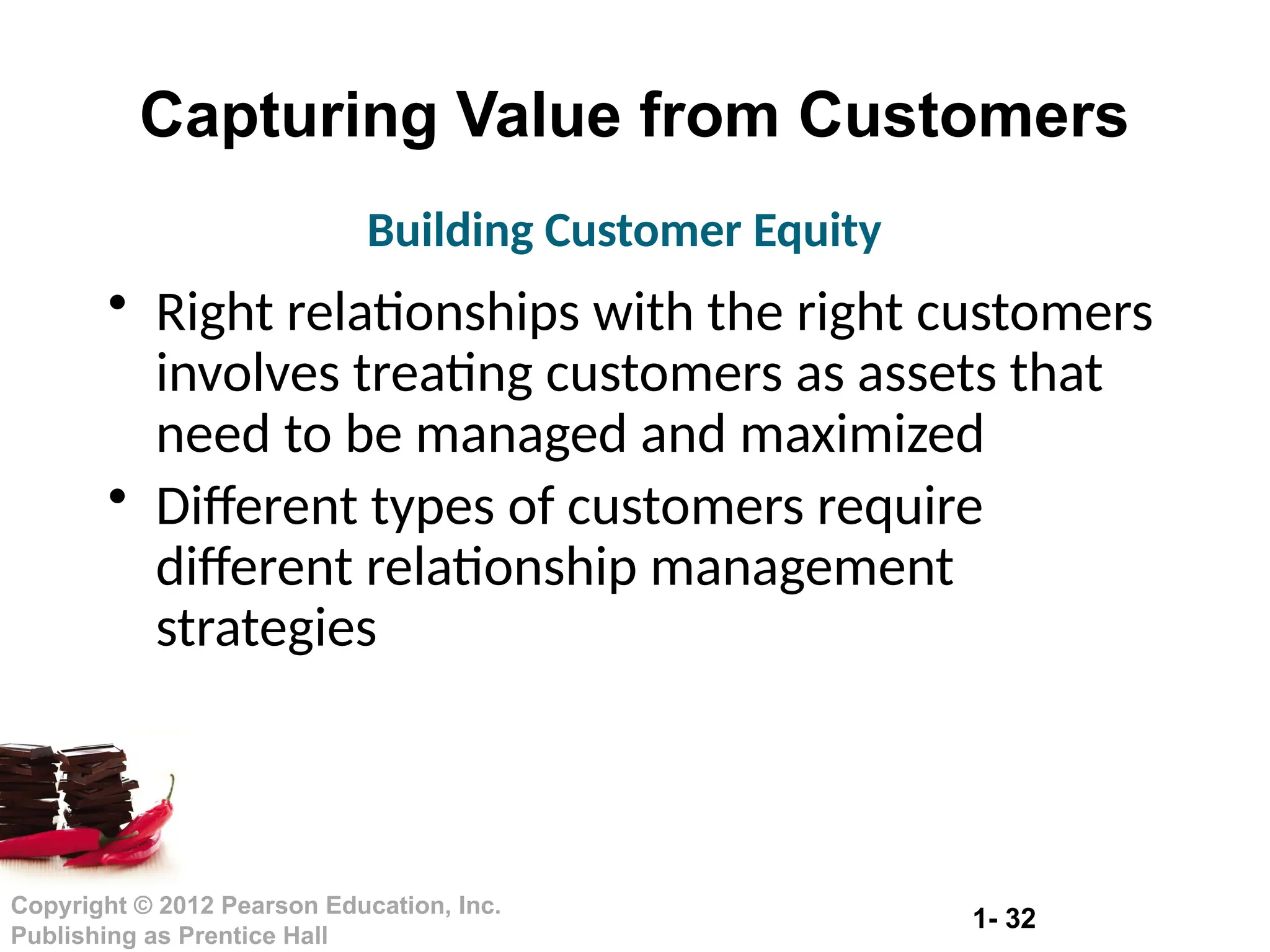 1- 32
Copyright © 2012 Pearson Education, Inc.
Publishing as Prentice Hall
Capturing Value from Customers
• Right relationships with the right customers
involves treating customers as assets that
need to be managed and maximized
• Different types of customers require
different relationship management
strategies
Building Customer Equity
 