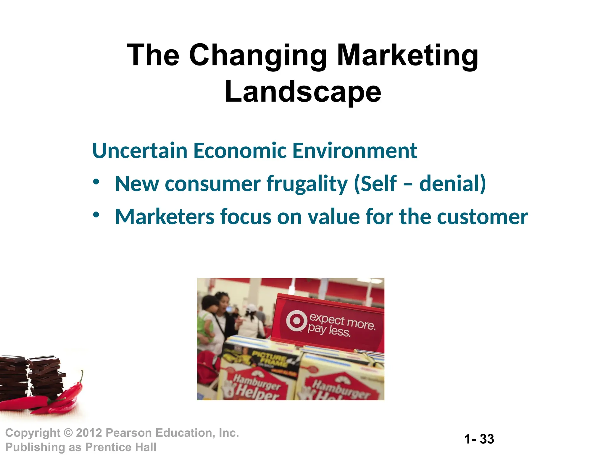 1- 33
Copyright © 2012 Pearson Education, Inc.
Publishing as Prentice Hall
The Changing Marketing
Landscape
Uncertain Economic Environment
• New consumer frugality (Self – denial)
• Marketers focus on value for the customer
 
