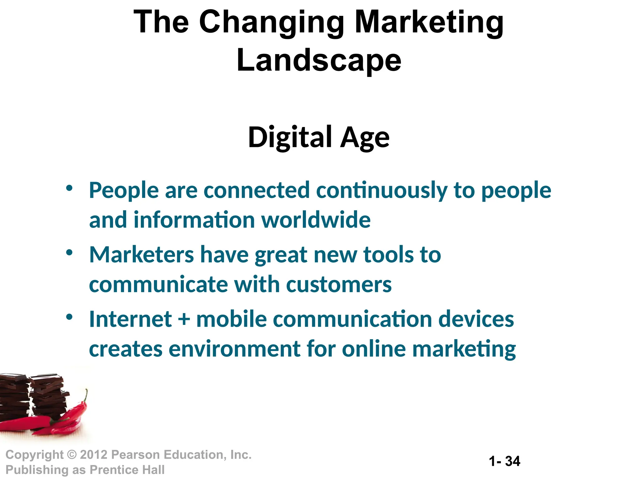 1- 34
Copyright © 2012 Pearson Education, Inc.
Publishing as Prentice Hall
The Changing Marketing
Landscape
Digital Age
• People are connected continuously to people
and information worldwide
• Marketers have great new tools to
communicate with customers
• Internet + mobile communication devices
creates environment for online marketing
 