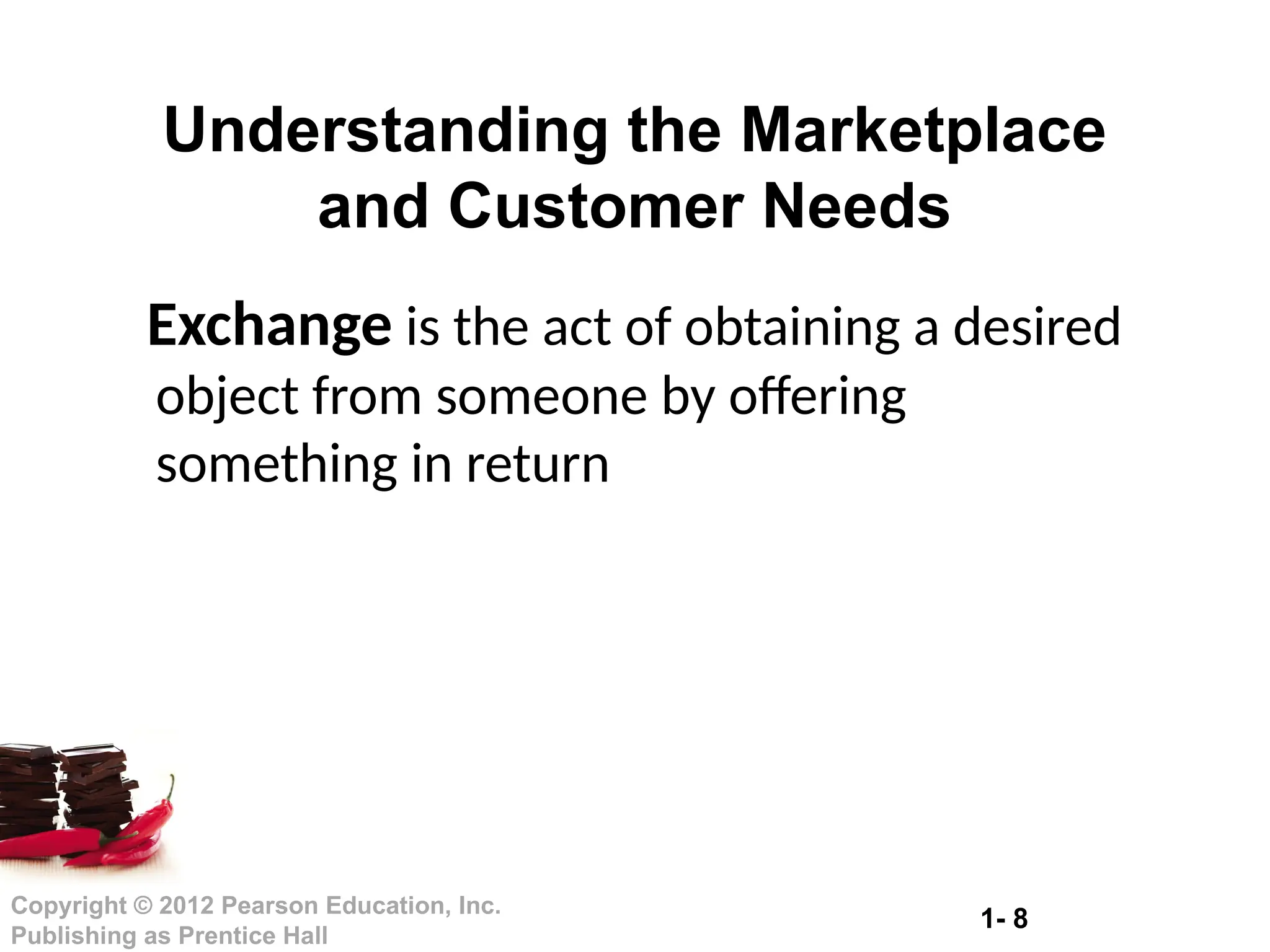 1- 8
Copyright © 2012 Pearson Education, Inc.
Publishing as Prentice Hall
Exchange is the act of obtaining a desired
object from someone by offering
something in return
Understanding the Marketplace
and Customer Needs
 