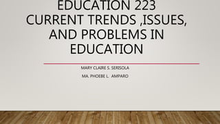 EDUCATION 223
CURRENT TRENDS ,ISSUES,
AND PROBLEMS IN
EDUCATION
MARY CLAIRE S. SERISOLA
MA. PHOEBE L. AMPARO
 