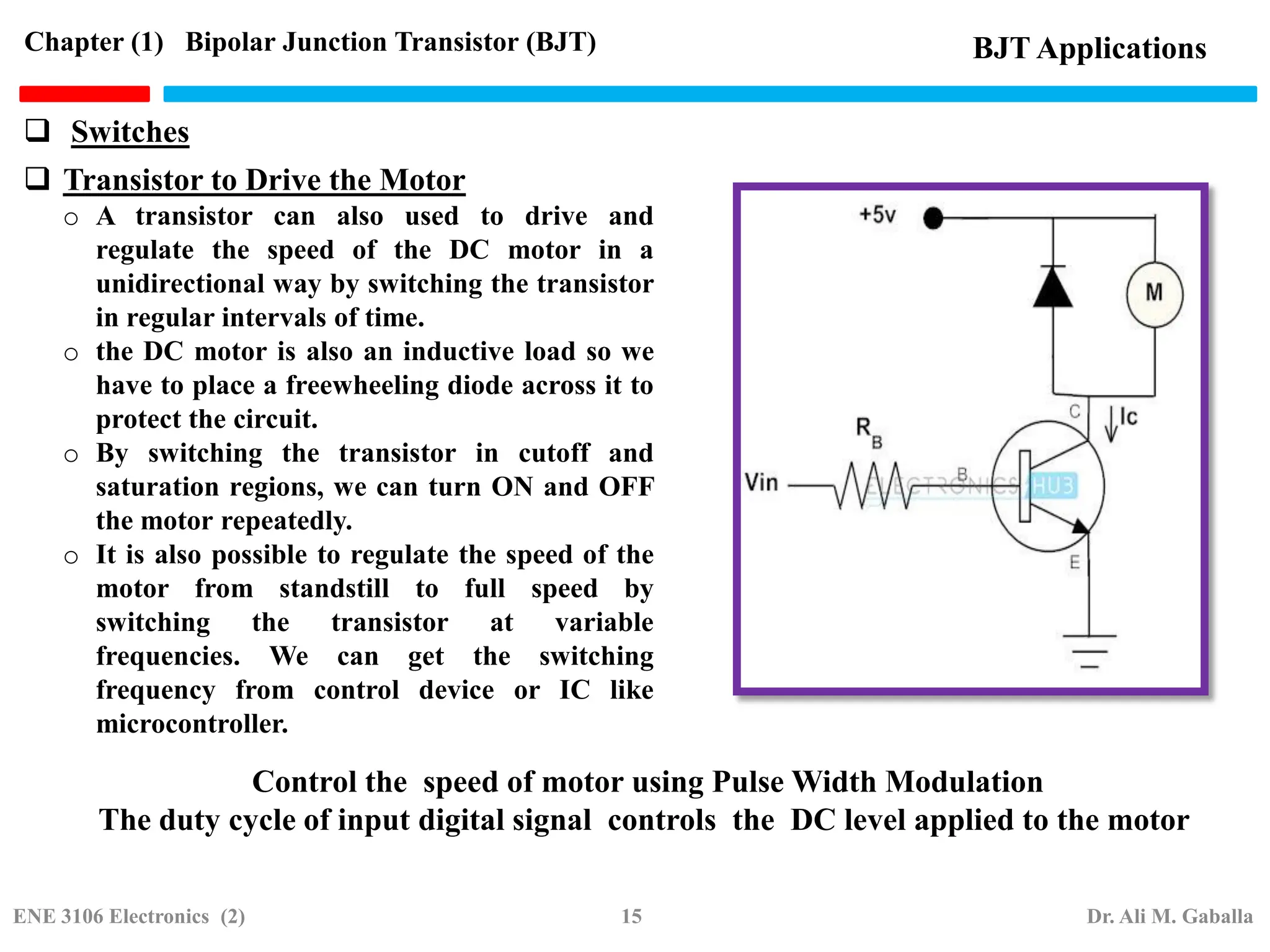 Transistor to Drive the Motor
o A transistor can also used to drive and
regulate the speed of the DC motor in a
unidirectional way by switching the transistor
in regular intervals of time.
o the DC motor is also an inductive load so we
have to place a freewheeling diode across it to
protect the circuit.
o By switching the transistor in cutoff and
saturation regions, we can turn ON and OFF
the motor repeatedly.
o It is also possible to regulate the speed of the
motor from standstill to full speed by
switching the transistor at variable
frequencies. We can get the switching
frequency from control device or IC like
microcontroller.
Control the speed of motor using Pulse Width Modulation
The duty cycle of input digital signal controls the DC level applied to the motor
BJT Applications
Chapter (1) Bipolar Junction Transistor (BJT)
 Switches
ENE 3106 Electronics (2) 15 Dr. Ali M. Gaballa
 