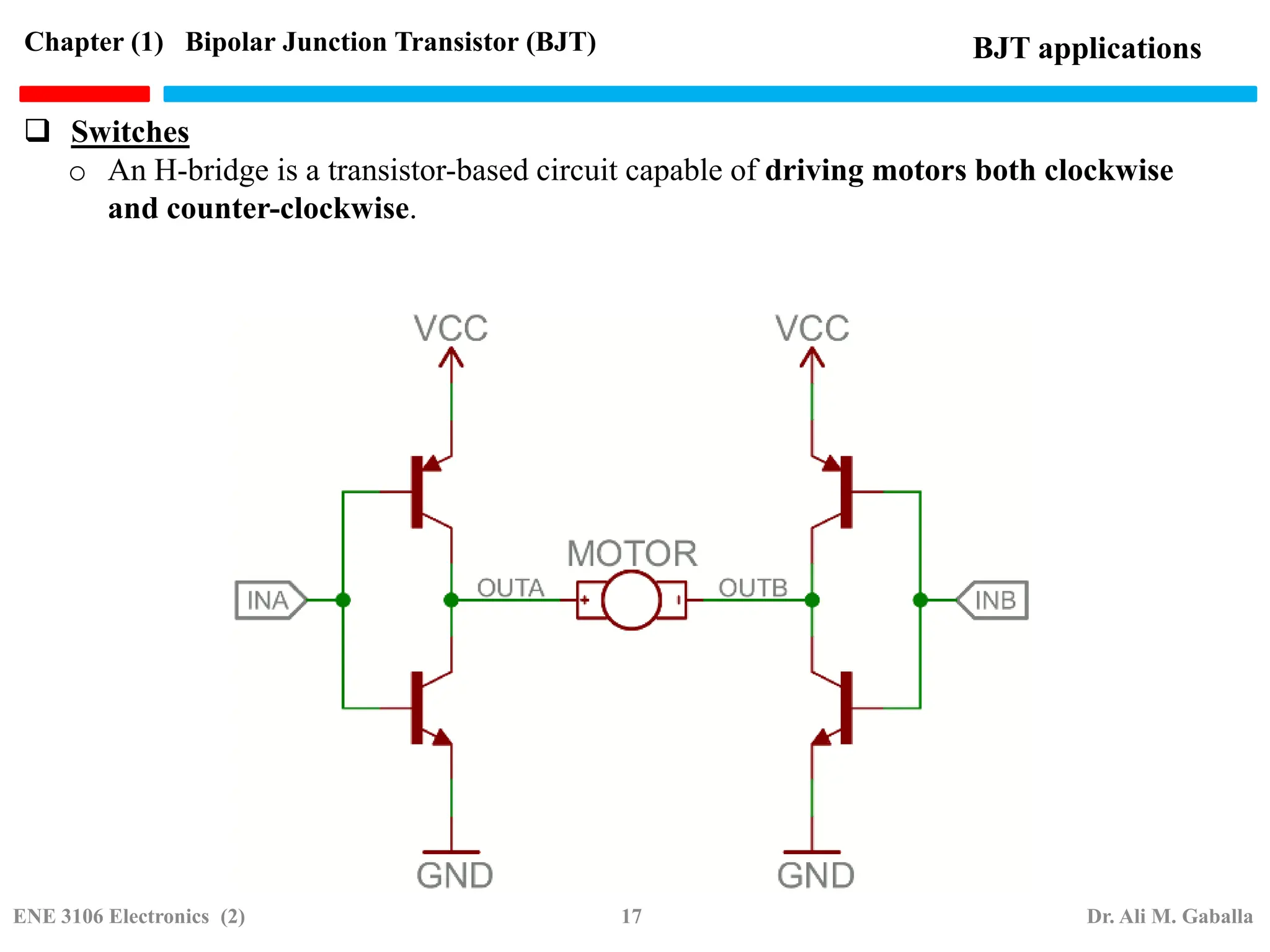 o An H-bridge is a transistor-based circuit capable of driving motors both clockwise
and counter-clockwise.
BJT applications
Chapter (1) Bipolar Junction Transistor (BJT)
 Switches
ENE 3106 Electronics (2) 17 Dr. Ali M. Gaballa
 