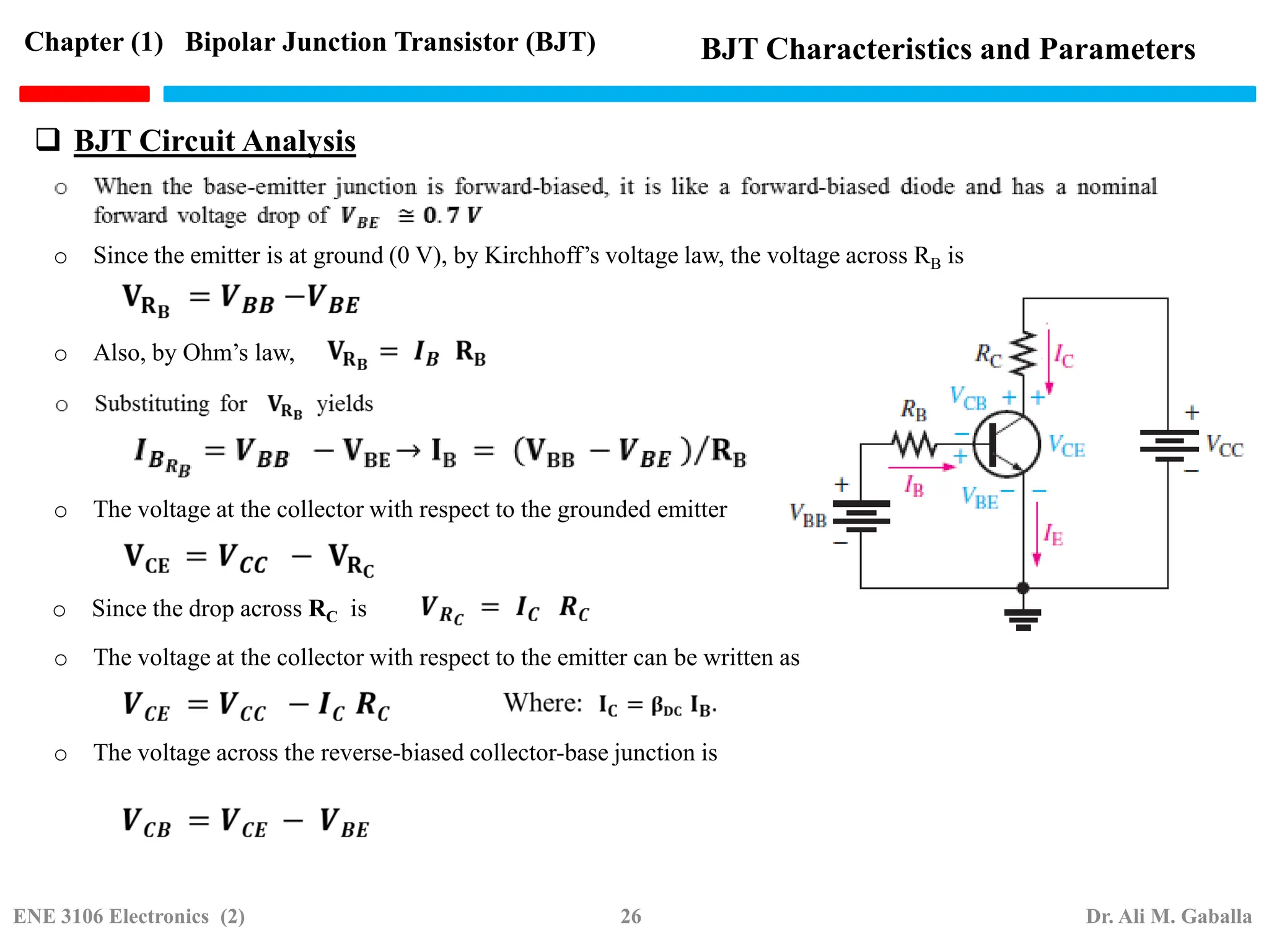  BJT Circuit Analysis
o Since the emitter is at ground (0 V), by Kirchhoff’s voltage law, the voltage across RB is
o Also, by Ohm’s law,
o The voltage at the collector with respect to the grounded emitter
o Since the drop across RC is
o The voltage at the collector with respect to the emitter can be written as
o The voltage across the reverse-biased collector-base junction is
Chapter (1) Bipolar Junction Transistor (BJT) BJT Characteristics and Parameters
ENE 3106 Electronics (2) 26 Dr. Ali M. Gaballa
 