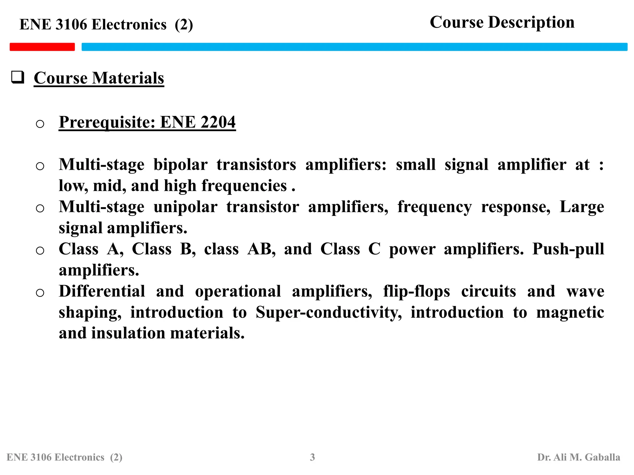  Course Materials
ENE 3106 Electronics (2)
o Prerequisite: ENE 2204
o Multi-stage bipolar transistors amplifiers: small signal amplifier at :
low, mid, and high frequencies .
o Multi-stage unipolar transistor amplifiers, frequency response, Large
signal amplifiers.
o Class A, Class B, class AB, and Class C power amplifiers. Push-pull
amplifiers.
o Differential and operational amplifiers, flip-flops circuits and wave
shaping, introduction to Super-conductivity, introduction to magnetic
and insulation materials.
Course Description
ENE 3106 Electronics (2) 3 Dr. Ali M. Gaballa
 