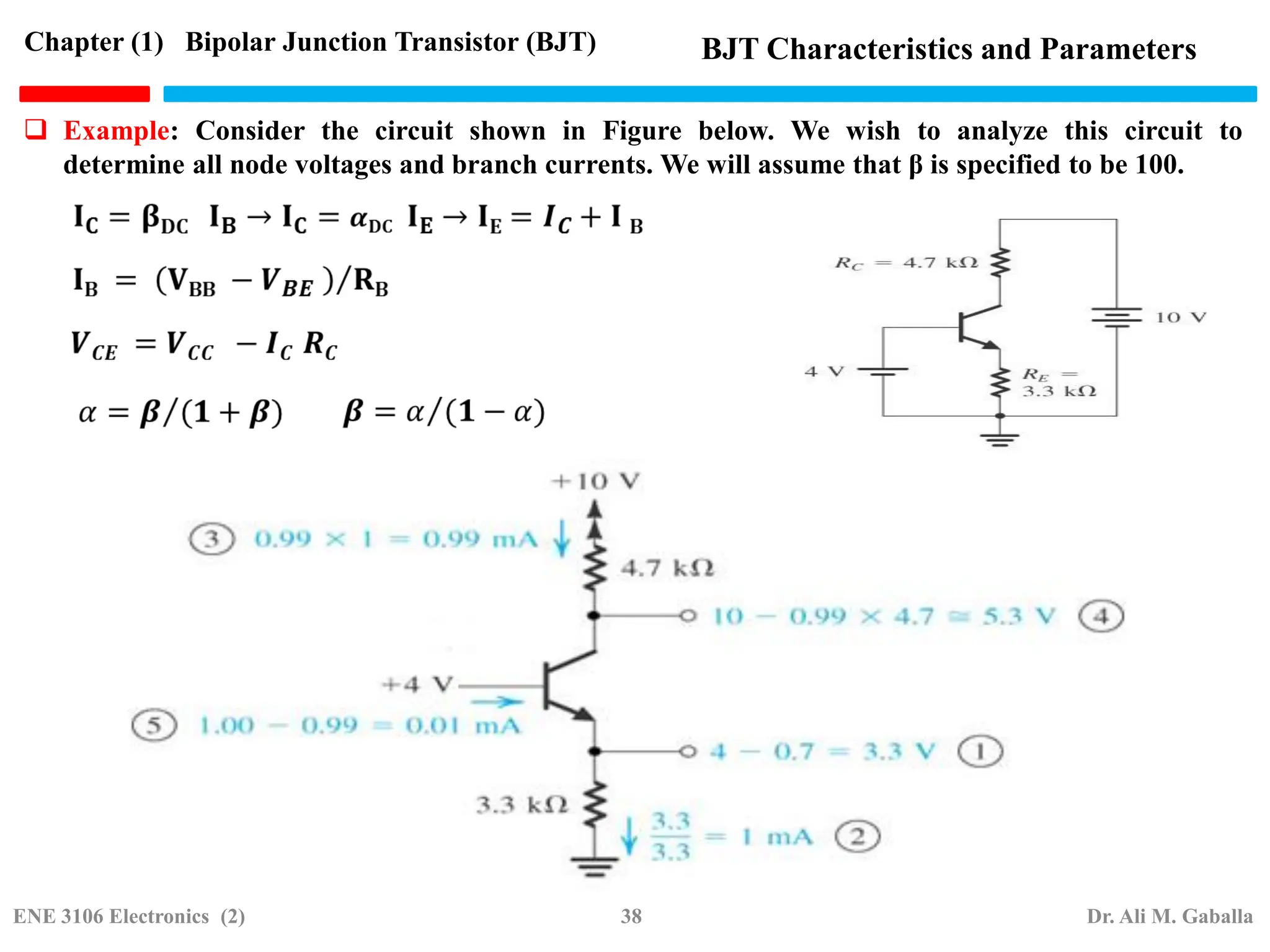  Example: Consider the circuit shown in Figure below. We wish to analyze this circuit to
determine all node voltages and branch currents. We will assume that β is specified to be 100.
Chapter (1) Bipolar Junction Transistor (BJT) BJT Characteristics and Parameters
ENE 3106 Electronics (2) 38 Dr. Ali M. Gaballa
 