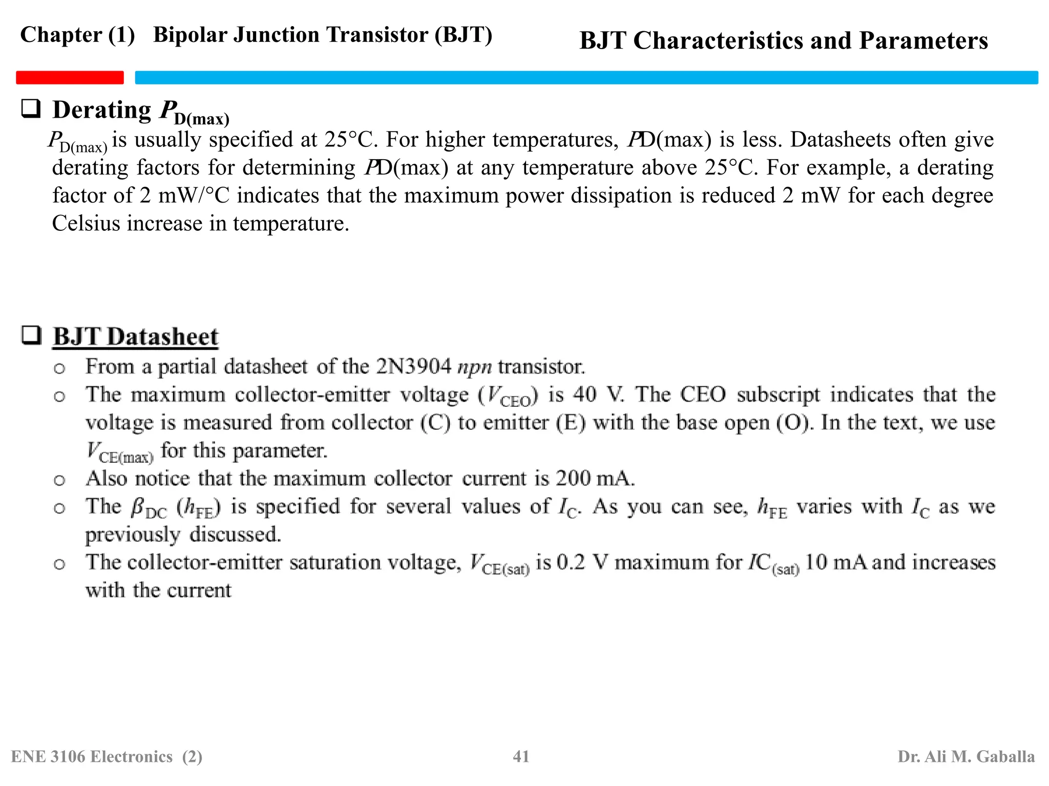  Derating PD(max)
PD(max) is usually specified at 25°C. For higher temperatures, PD(max) is less. Datasheets often give
derating factors for determining PD(max) at any temperature above 25°C. For example, a derating
factor of 2 mW/°C indicates that the maximum power dissipation is reduced 2 mW for each degree
Celsius increase in temperature.
Chapter (1) Bipolar Junction Transistor (BJT) BJT Characteristics and Parameters
ENE 3106 Electronics (2) 41 Dr. Ali M. Gaballa
 