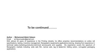 To be continued………
Author : Mohammed Abdul Haleem
Email : ah.flexomaster@gmail.com
With almost 29 years of experience in the Printing industry, he offers proactive recommendations on anilox roll
specifications, testing, inventory management, flexographic equipments applications,training, drawing from experience in
technical sales,marketing,production,technical service,parts and supplies. His experience covers the spectrum of
flexographic markets including: wide web film, narrow web, tag & labels,foil, folding carton, corrugated packaging
applications
 