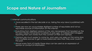 Scope and Nature of Journalism
 Internet communications
 have excelled in the last decade or so, taking the way news is published with
it.
There are now an uncountable digitized number of reputable and not-so-
reputable sources of information on the internet.
Everything from digitized versions of the very newspapers that headed up the
first print media movements hundreds of year ago, to independent bloggers
reporting their own stories from the comfort of their own laptops.
Opinions are much easier to come by, and users can seek out the same story
from multiple sources to get a more balanced view than they ever could in
the past.
Almost every form of media these days can be used as an expression of
opinion or conduit of information.
 