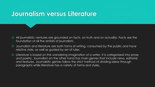Journalism versus Literature
 All journalistic ventures are grounded on facts, on truth and on actuality. Facts are the
foundation of all the ambits of journalism.
 Journalism and literature are both forms of writing, consumed by the public and have
relative style, as well as guided by set of rules.
 Literature is based on the wandering imagination of a writer. It is categorized into prose
and poetry. Journalism on the other hand has main genres that include news, editorial
and features. Journalistic genres follow the strict method of dividing ideas through
paragraphs while literature has a variety of forms and styles.
 