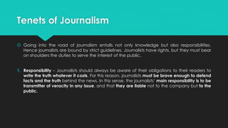 Tenets of Journalism
 Going into the road of journalism entails not only knowledge but also responsibilities.
Hence journalists are bound by strict guidelines. Journalists have rights, but they must bear
on shoulders the duties to serve the interest of the public.
1. Responsibility – Journalists should always be aware of their obligations to their readers to
write the truth whatever it costs. For this reason, journalists must be brave enough to defend
facts and the truth behind the news. In this sense, the journalists’ main responsibility is to be
transmitter of veracity in any issue, and that they are liable not to the company but to the
public.
 