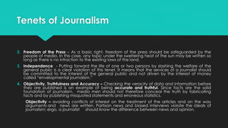 Tenets of Journalism
2. Freedom of the Press – As a basic right, freedom of the press should be safeguarded by the
people of media. In this case, any topic under the sweltering heat of the sun may be written so
long as there is no infraction to the existing laws of the land.
3. Independence - Putting forward the life of one or two persons by slashing the welfare of the
general public is a clear violation of this tenet. It means that the services of a journalist should
be committed to the interest of the general public and not driven by the interest of money
called “envelopmental journalism.”
4. Objectivity, Truthfulness and Accuracy – Checking the veracity of data and information before
they are published is an example of being accurate and truthful. Since facts are the solid
foundation of journalism, media men should not therefore conceal the truth by fabricating
facts and by publishing misquoted statements and erroneous statistics.
Objectivity – avoiding conflicts of interest on the treatment of the articles and on the way
arguments and news are written. Partisan news and biased interviews violate the ideals of
journalism; ergo, a journalist should know the difference between news and opinion.
 