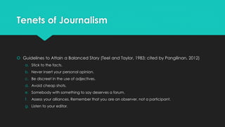 Tenets of Journalism
 Guidelines to Attain a Balanced Story (Teel and Taylor, 1983; cited by Pangilinan, 2012)
a. Stick to the facts.
b. Never insert your personal opinion.
c. Be discreet in the use of adjectives.
d. Avoid cheap shots.
e. Somebody with something to say deserves a forum.
f. Assess your alliances. Remember that you are an observer, not a participant.
g. Listen to your editor.
 