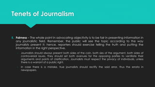 Tenets of Journalism
5. Fairness – The whole point in advocating objectivity is to be fair in presenting information in
any journalistic field. Remember, the public will see the topic according to the way
journalists present it; hence, reporters should exercise telling the truth and putting the
information in the right perspective.
- Journalists should always present both sides of the coin, both sies of the argument, both sides of
controversial issues. They should set both avenues for the opposing parties to ventilate their
arguments and points of clarification. Journalists must respect the privacy of individuals, unless
there is a warrant of a public right.
- In case there is a mistake, true journalists should rectify the said error, thus the errata in
newspapers.
 