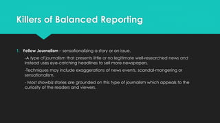Killers of Balanced Reporting
1. Yellow Journalism – sensationalizing a story or an issue.
-A type of journalism that presents little or no legitimate well-researched news and
instead uses eye-catching headlines to sell more newspapers.
-Techniques may include exaggerations of news events, scandal-mongering or
sensationalism.
- Most showbiz stories are grounded on this type of journalism which appeals to the
curiosity of the readers and viewers.
 