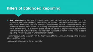 Killers of Balanced Reporting
2. New Journalism – The new journalists expanded the definition of journalism and of
legitimate journalistic reporting and writing techniques. They also associated journalism
with fiction when they describe their work with phrases such as “nonfiction novel” and
“narrative techniques of fiction.” In so doing, they ignited a debate over how much like a
novel or short story a journalistic piece could be before it began violating journalism’s
commitment to truth and facts. This approach represents a return to the roots of social
reporting which was used in Charles Dicken’s fiction.
-combines journalistic research with the techniques of fiction writing in the reporting of stories
about real-life events.
-also narrative journalism, literary journalism
 