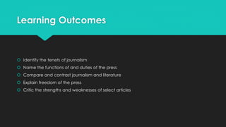 Learning Outcomes
 Identify the tenets of journalism
 Name the functions of and duties of the press
 Compare and contrast journalism and literature
 Explain freedom of the press
 Critic the strengths and weaknesses of select articles
 