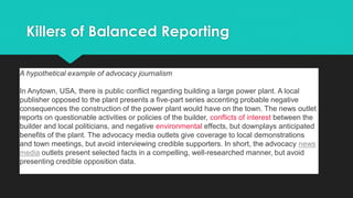 Killers of Balanced Reporting
A hypothetical example of advocacy journalism
In Anytown, USA, there is public conflict regarding building a large power plant. A local
publisher opposed to the plant presents a five-part series accenting probable negative
consequences the construction of the power plant would have on the town. The news outlet
reports on questionable activities or policies of the builder, conflicts of interest between the
builder and local politicians, and negative environmental effects, but downplays anticipated
benefits of the plant. The advocacy media outlets give coverage to local demonstrations
and town meetings, but avoid interviewing credible supporters. In short, the advocacy news
media outlets present selected facts in a compelling, well-researched manner, but avoid
presenting credible opposition data.
 