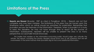 Limitations of the Press
 Reports are flawed (Broeder, 1987 as cited in Pangilinan, 2012). – Reports are not that
complete and may bear mistakes. The limitations of the press may be traced upon the
timeframe within which an article should be submitted for publication. Remember that
journalism secures the freshness of the information. Therefore, when a journalist is in a hurry
to beat the deadline, he may not have enough time to reach all the sources of
information. Subsequently, reporters will be unable to present the story in as many
perspectives as a journalist should showcase.
This implies that readers or the information-consuming public should judge very critically the
articles, the reports, including the photos. Readers should know how to ask questions that are left
unanswered, in the same manner when journalists dig for facts and additional information.
 