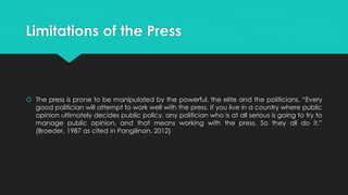 Limitations of the Press
 The press is prone to be manipulated by the powerful, the elite and the politicians. “Every
good politician will attempt to work well with the press. If you live in a country where public
opinion ultimately decides public policy, any politician who is at all serious is going to try to
manage public opinion, and that means working with the press. So they all do it.”
(Broeder, 1987 as cited in Pangilinan, 2012)
 