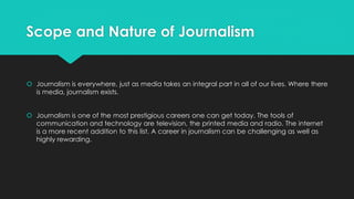 Scope and Nature of Journalism
 Journalism is everywhere, just as media takes an integral part in all of our lives. Where there
is media, journalism exists.
 Journalism is one of the most prestigious careers one can get today. The tools of
communication and technology are television, the printed media and radio. The internet
is a more recent addition to this list. A career in journalism can be challenging as well as
highly rewarding.
 