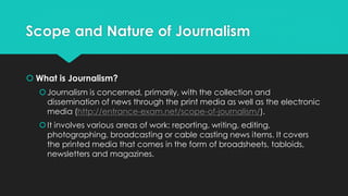 Scope and Nature of Journalism
 What is Journalism?
Journalism is concerned, primarily, with the collection and
dissemination of news through the print media as well as the electronic
media (http://entrance-exam.net/scope-of-journalism/).
It involves various areas of work: reporting, writing, editing,
photographing, broadcasting or cable casting news items. It covers
the printed media that comes in the form of broadsheets, tabloids,
newsletters and magazines.
 