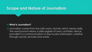 Scope and Nature of Journalism
 What is Journalism?
 Journalism comes from the Latin word, diurnal, which means daily.
The word journal means a daily register of one’s activities. Hence,
journalism is a communication of day-to-day information, whether
through sounds, pictures and words.
 