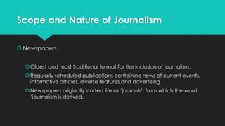Scope and Nature of Journalism
 Newspapers
Oldest and most traditional format for the inclusion of journalism.
Regularly scheduled publications containing news of current events,
informative articles, diverse features and advertising
Newspapers originally started life as ‘journals’, from which the word
‘journalism is derived.
 
