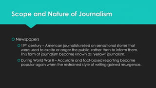 Scope and Nature of Journalism
 Newspapers
19th century – American journalists relied on sensational stories that
were used to excite or anger the public, rather than to inform them.
This form of journalism became known as ‘yellow’ journalism.
During World War II – Accurate and fact-based reporting became
popular again when the restrained style of writing gained resurgence.
 
