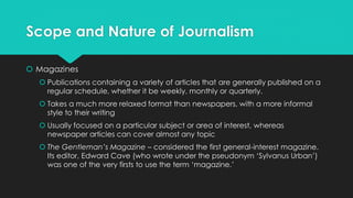Scope and Nature of Journalism
 Magazines
 Publications containing a variety of articles that are generally published on a
regular schedule, whether it be weekly, monthly or quarterly.
 Takes a much more relaxed format than newspapers, with a more informal
style to their writing
 Usually focused on a particular subject or area of interest, whereas
newspaper articles can cover almost any topic
 The Gentleman’s Magazine – considered the first general-interest magazine.
Its editor, Edward Cave (who wrote under the pseudonym ‘Sylvanus Urban’)
was one of the very firsts to use the term ‘magazine.’
 
