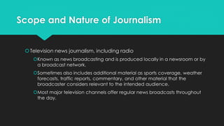 Scope and Nature of Journalism
Television news journalism, including radio
Known as news broadcasting and is produced locally in a newsroom or by
a broadcast network.
Sometimes also includes additional material as sports coverage, weather
forecasts, traffic reports, commentary, and other material that the
broadcaster considers relevant to the intended audience.
Most major television channels offer regular news broadcasts throughout
the day.
 