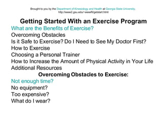 Brought to you by the  Department of Kinesiology and Health  at  Georgia State University .  http://www2.gsu.edu/~wwwfit/getstart.html Getting Started With an Exercise Program What are the Benefits of Exercise?   Overcoming Obstacles  Is it Safe to Exercise? Do I Need to See My Doctor First?  How to Exercise  Choosing a Personal Trainer  How to Increase the Amount of Physical Activity in Your Life  Additional Resources  Overcoming Obstacles to Exercise: Not enough time?   No equipment?  Too expensive?  What do I wear?  