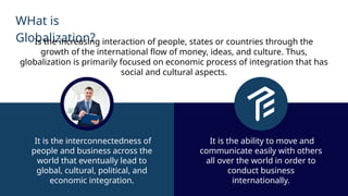 WHat is
Globalization?
Is the increasing interaction of people, states or countries through the
growth of the international flow of money, ideas, and culture. Thus,
globalization is primarily focused on economic process of integration that has
social and cultural aspects.
It is the interconnectedness of
people and business across the
world that eventually lead to
global, cultural, political, and
economic integration.
It is the ability to move and
communicate easily with others
all over the world in order to
conduct business
internationally.
 