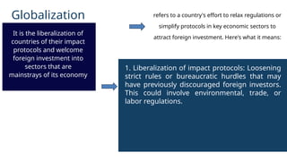 Globalization
It is the liberalization of
countries of their impact
protocols and welcome
foreign investment into
sectors that are
mainstrays of its economy
1. Liberalization of impact protocols: Loosening
strict rules or bureaucratic hurdles that may
have previously discouraged foreign investors.
This could involve environmental, trade, or
labor regulations.
refers to a country's effort to relax regulations or
simplify protocols in key economic sectors to
attract foreign investment. Here's what it means:
 
