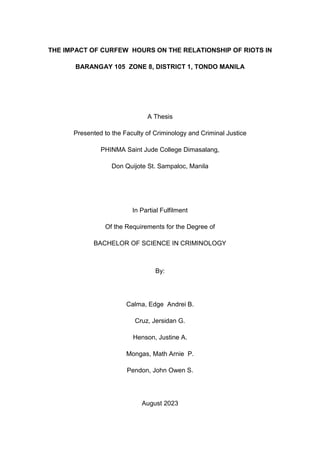 THE IMPACT OF CURFEW HOURS ON THE RELATIONSHIP OF RIOTS IN
BARANGAY 105 ZONE 8, DISTRICT 1, TONDO MANILA
A Thesis
Presented to the Faculty of Criminology and Criminal Justice
PHINMA Saint Jude College Dimasalang,
Don Quijote St. Sampaloc, Manila
In Partial Fulfilment
Of the Requirements for the Degree of
BACHELOR OF SCIENCE IN CRIMINOLOGY
By:
Calma, Edge Andrei B.
Cruz, Jersidan G.
Henson, Justine A.
Mongas, Math Arnie P.
Pendon, John Owen S.
August 2023
 