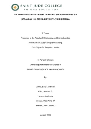 THE IMPACT OF CURFEW HOURS ON THE RELATIONSHIP OF RIOTS IN
BARANGAY 105 ZONE 8, DISTRICT 1, TONDO MANILA
A Thesis
Presented to the Faculty of Criminology and Criminal Justice
PHINMA Saint Jude College Dimasalang,
Don Quijote St. Sampaloc, Manila
In Partial Fulfilment
Of the Requirements for the Degree of
BACHELOR OF SCIENCE IN CRIMINOLOGY
By:
Calma, Edge Andrei B.
Cruz, Jersidan G.
Henson, Justine A.
Mongas, Math Arnei P.
Pendon, John Owen S.
August 2023
 
