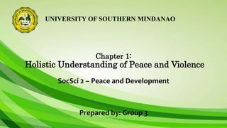 UNIVERSITY OF SOUTHERN MINDANAO
Chapter 1:
Holistic Understanding of Peace and Violence
SocSci 2 – Peace and Development
Prepared by: Group 3
 